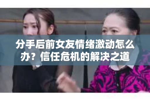 分手后前女友情绪激动怎么办？信任危机的解决之道