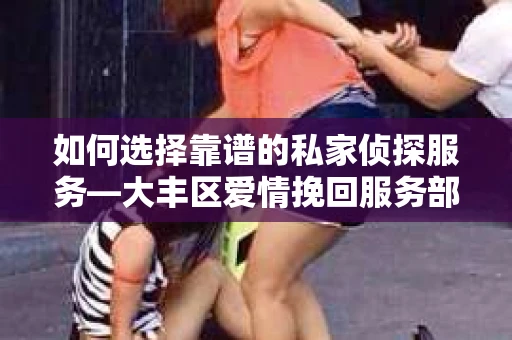 如何选择靠谱的私家侦探服务—大丰区爱情挽回服务部选择指南