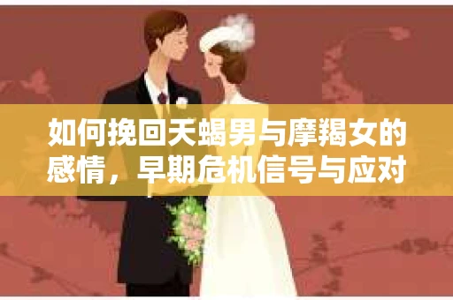 如何挽回天蝎男与摩羯女的感情，早期危机信号与应对策略