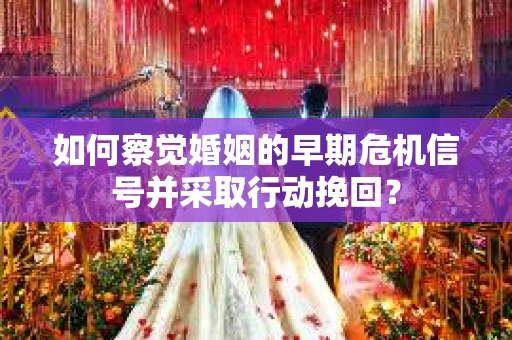 如何察觉婚姻的早期危机信号并采取行动挽回？