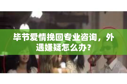 毕节爱情挽回专业咨询，外遇嫌疑怎么办？
