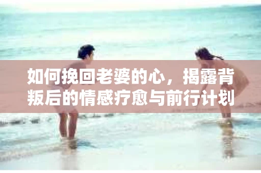 如何挽回老婆的心，揭露背叛后的情感疗愈与前行计划