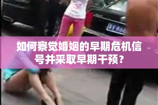 如何察觉婚姻的早期危机信号并采取早期干预? 如何察觉婚姻的早期危机信号并采取早期干预?