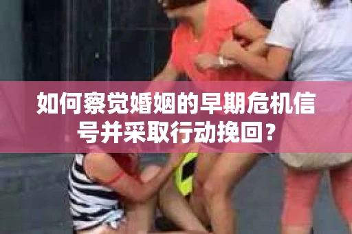 如何察觉婚姻的早期危机信号并采取行动挽回？