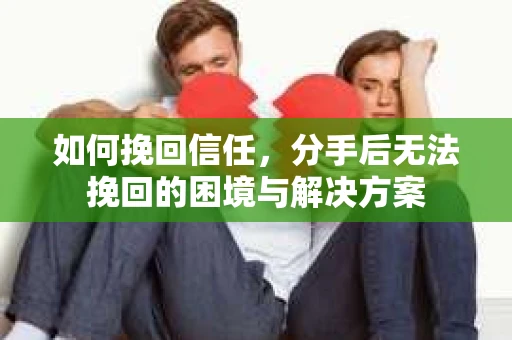 如何挽回信任，分手后无法挽回的困境与解决方案