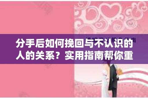 分手后如何挽回与不认识的人的关系？实用指南帮你重拾失去的联结