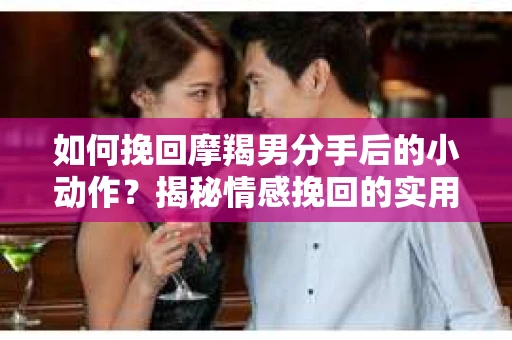 如何挽回摩羯男分手后的小动作？揭秘情感挽回的实用策略