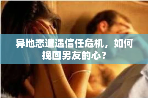 异地恋遭遇信任危机，如何挽回男友的心？