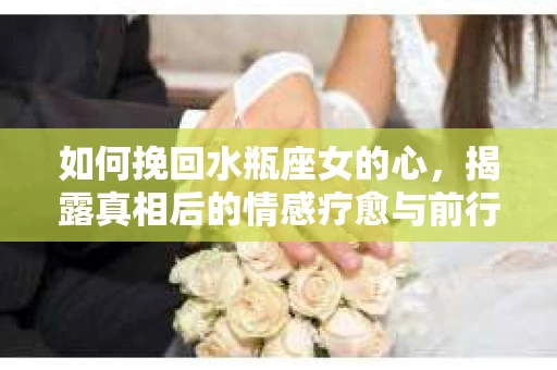 如何挽回水瓶座女的心，揭露真相后的情感疗愈与前行计划