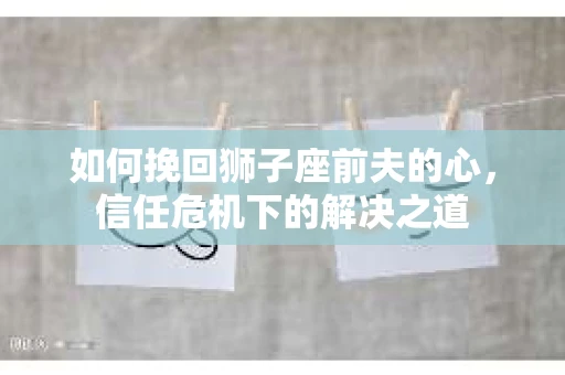 如何挽回狮子座前夫的心，信任危机下的解决之道