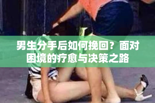 男生分手后如何挽回?面对困境的疗愈与决策之路 男生分手后如何挽回?面对困境的疗愈与决策之路