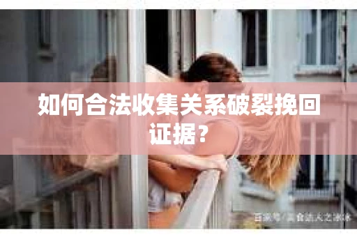 如何合法收集关系破裂挽回证据？