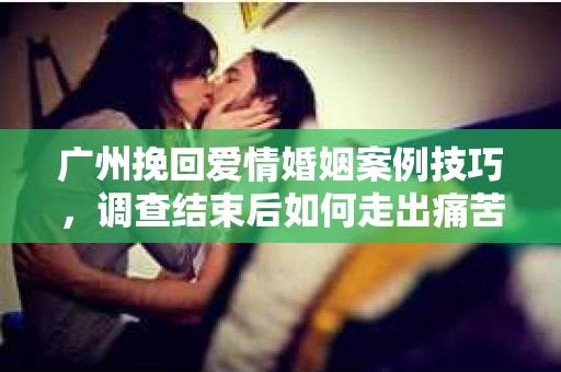 广州挽回爱情婚姻案例技巧，调查结束后如何走出痛苦并做出明智决策？