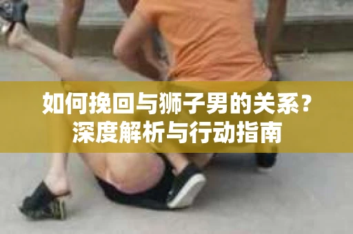 如何挽回与狮子男的关系？深度解析与行动指南