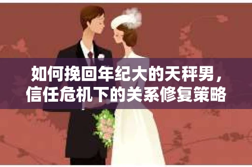 如何挽回年纪大的天秤男，信任危机下的关系修复策略