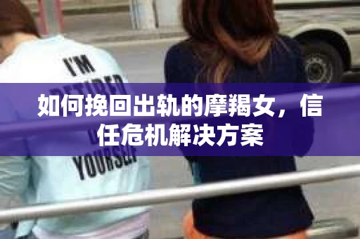 如何挽回出轨的摩羯女，信任危机解决方案