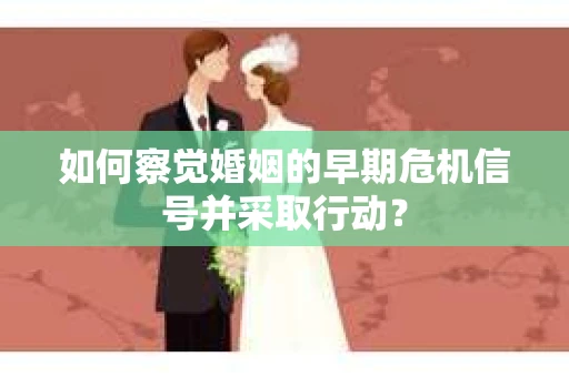 如何察觉婚姻的早期危机信号并采取行动？