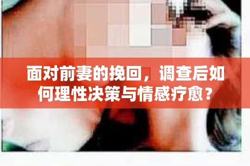 面对前妻的挽回，调查后如何理性决策与情感疗愈？