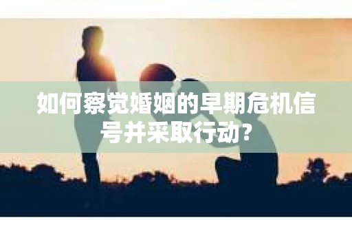 如何察觉婚姻的早期危机信号并采取行动？