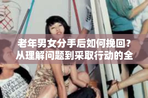 老年男女分手后如何挽回？从理解问题到采取行动的全面指南