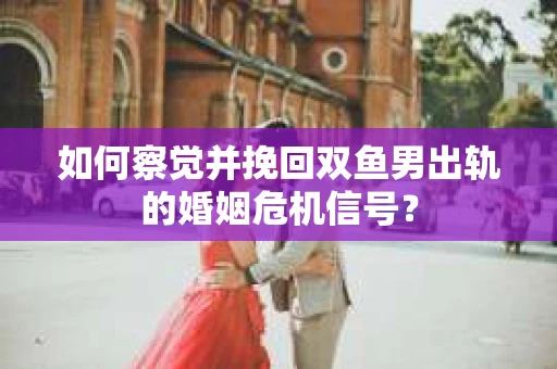 如何察觉并挽回双鱼男出轨的婚姻危机信号？
