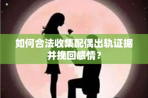 如何合法收集配偶出轨证据并挽回感情？