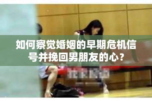 如何察觉婚姻的早期危机信号并挽回男朋友的心？