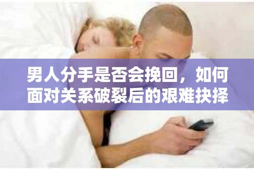 男人分手是否会挽回，如何面对关系破裂后的艰难抉择？