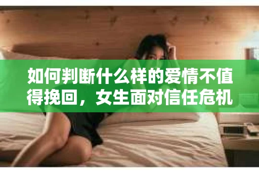 如何判断什么样的爱情不值得挽回，女生面对信任危机怎么办？