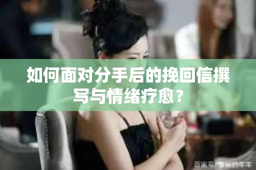 如何面对分手后的挽回信撰写与情绪疗愈？