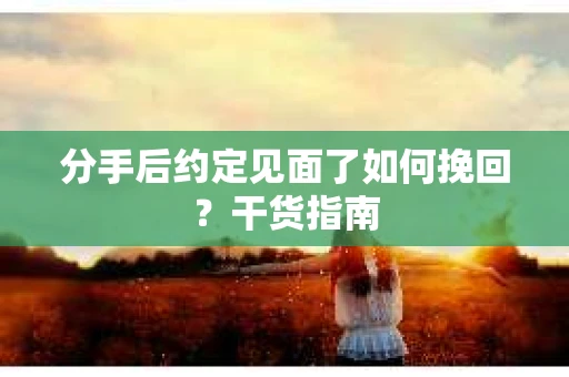 分手后约定见面了如何挽回？干货指南