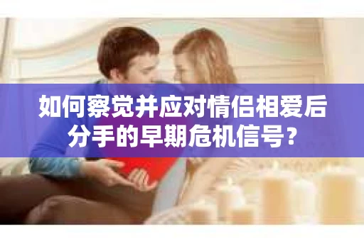 如何察觉并应对情侣相爱后分手的早期危机信号？