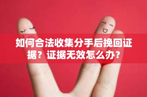 如何合法收集分手后挽回证据？证据无效怎么办？