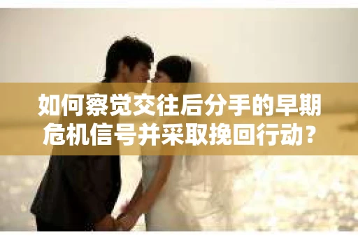 如何察觉交往后分手的早期危机信号并采取挽回行动？