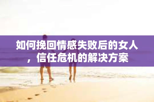如何挽回情感失败后的女人，信任危机的解决方案