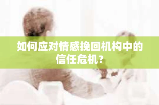 如何应对情感挽回机构中的信任危机？
