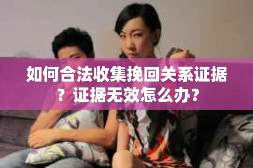如何合法收集挽回关系证据？证据无效怎么办？