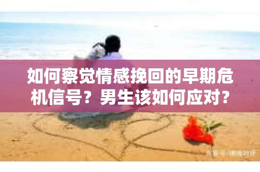 如何察觉情感挽回的早期危机信号？男生该如何应对？