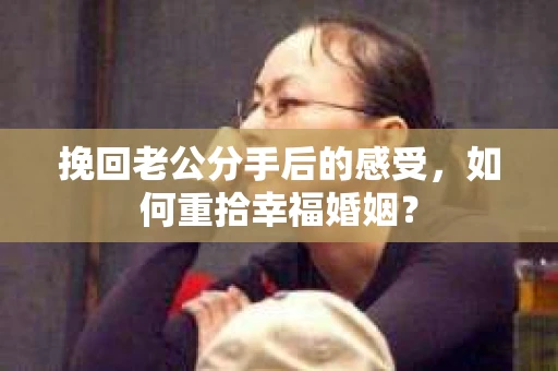 挽回老公分手后的感受，如何重拾幸福婚姻？