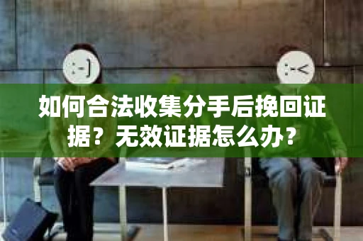 如何合法收集分手后挽回证据？无效证据怎么办？