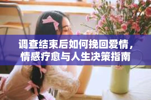调查结束后如何挽回爱情,情感疗愈与人生决策指南 调查结束后如何挽回爱情,情感疗愈与人生决策指南