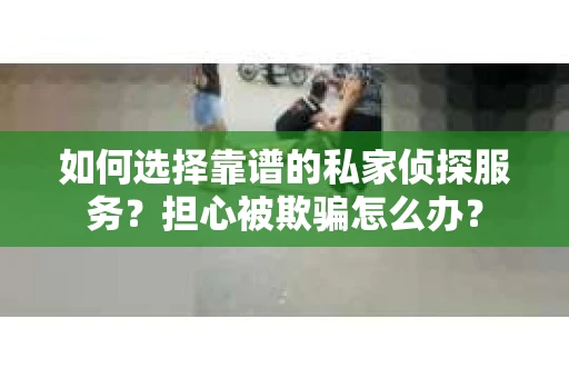 如何选择靠谱的私家侦探服务？担心被欺骗怎么办？
