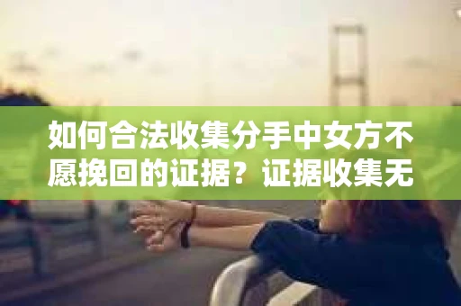 如何合法收集分手中女方不愿挽回的证据？证据收集无效怎么办？