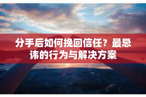 分手后如何挽回信任？最忌讳的行为与解决方案