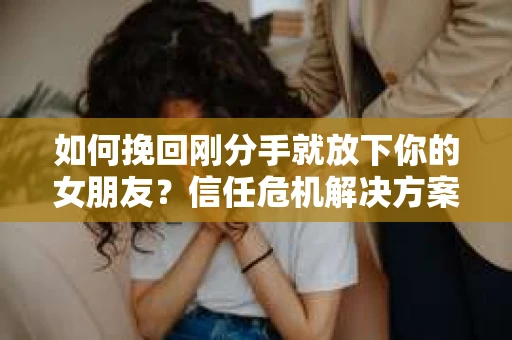 如何挽回刚分手就放下你的女朋友？信任危机解决方案