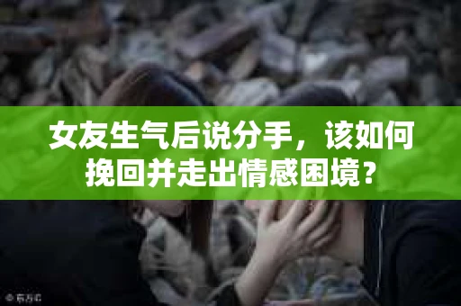 女友生气后说分手，该如何挽回并走出情感困境？