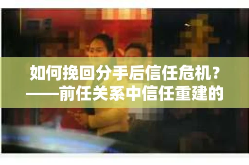 如何挽回分手后信任危机?——前任关系中信任重建的实用指南 如何挽回分手后信任危机?——前任关系中信任重建的实用指南