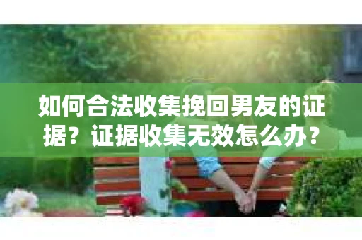如何合法收集挽回男友的证据？证据收集无效怎么办？