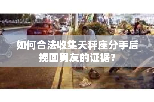 如何合法收集天秤座分手后挽回男友的证据？