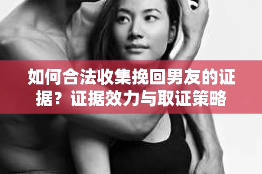 如何合法收集挽回男友的证据？证据效力与取证策略